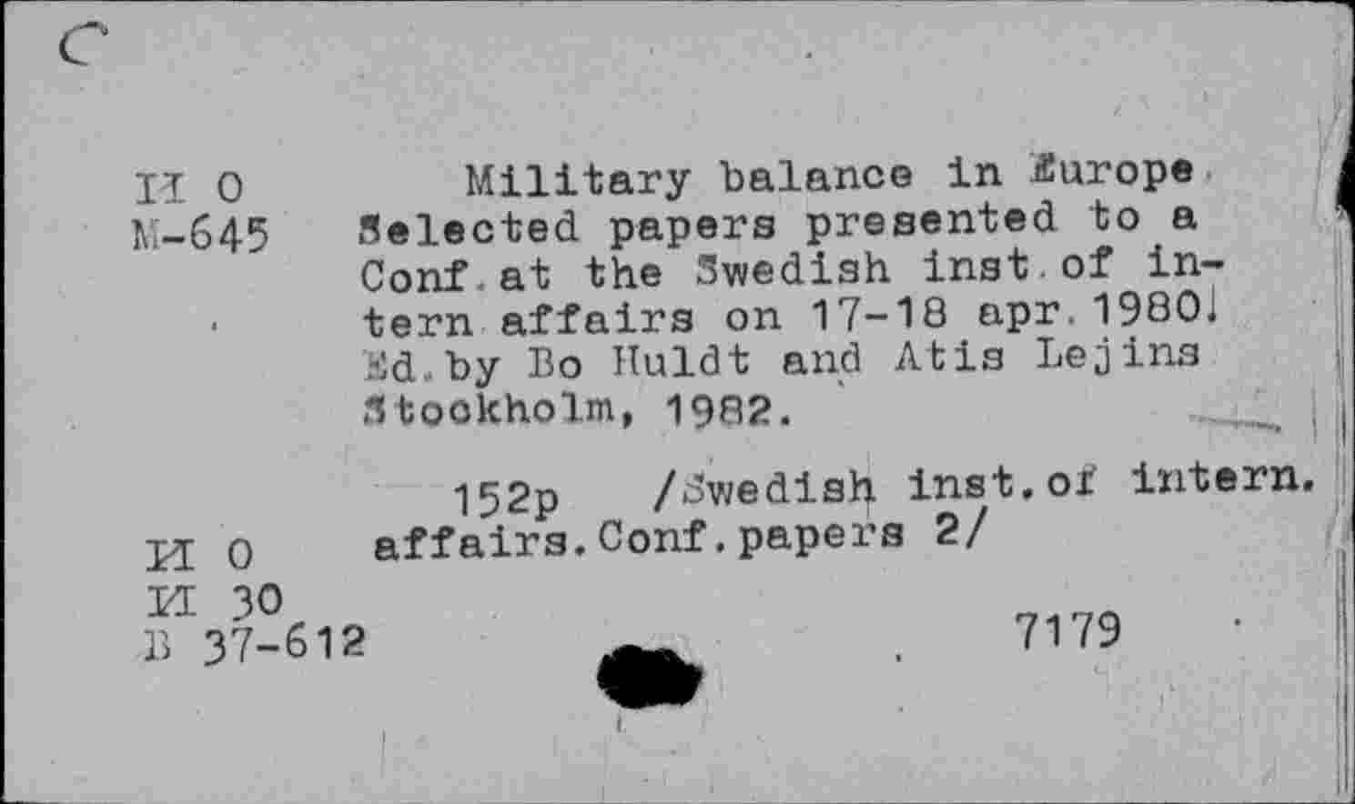 ﻿II 0	Military balance in Europe
M-645 Selected papers presented to a ■ Conf.at the Swedish inst.of intern affairs on 17-18 apr.19801 Sd.by Bo Huldt and Atis Lejins Stockholm, 19Q2.
152p /Swedish inst.oi intern.
H 0	affairs.Conf.papers 2/
M 30
B 37-612	7179	•